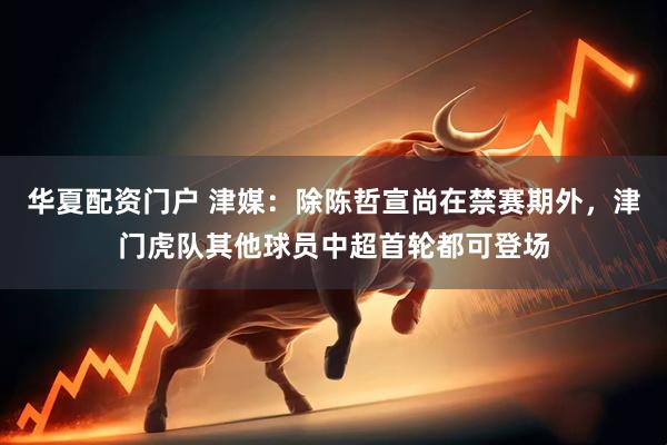 华夏配资门户 津媒：除陈哲宣尚在禁赛期外，津门虎队其他球员中超首轮都可登场