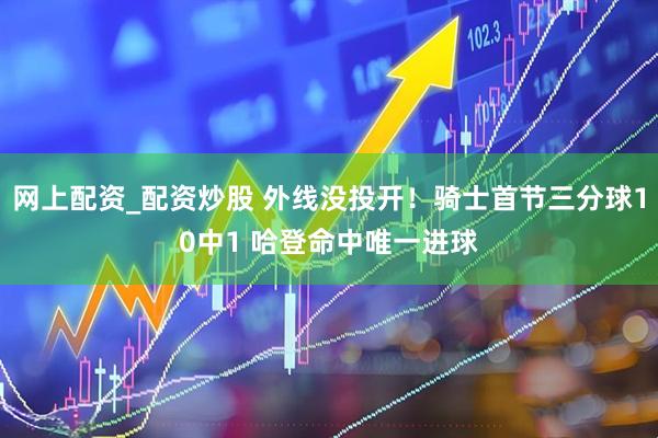 网上配资_配资炒股 外线没投开！骑士首节三分球10中1 哈登命中唯一进球