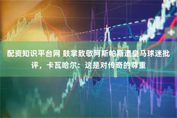 配资知识平台网 鼓掌致敬阿斯帕斯遭皇马球迷批评，卡瓦哈尔：这是对传奇的尊重