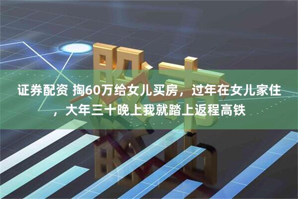 证券配资 掏60万给女儿买房，过年在女儿家住，大年三十晚上我就踏上返程高铁