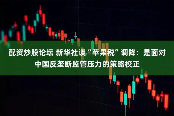 配资炒股论坛 新华社谈“苹果税”调降：是面对中国反垄断监管压力的策略校正
