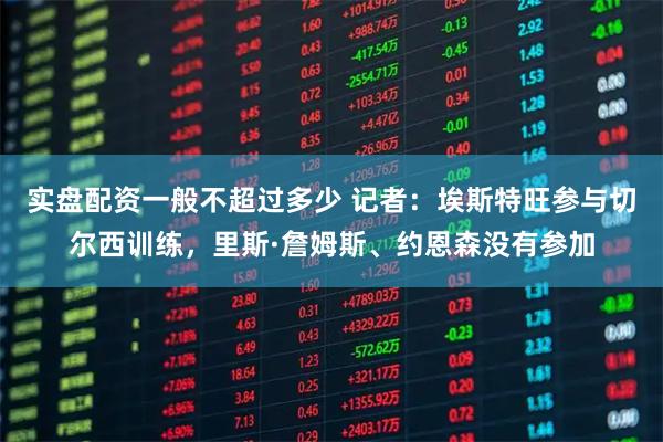 实盘配资一般不超过多少 记者：埃斯特旺参与切尔西训练，里斯·詹姆斯、约恩森没有参加