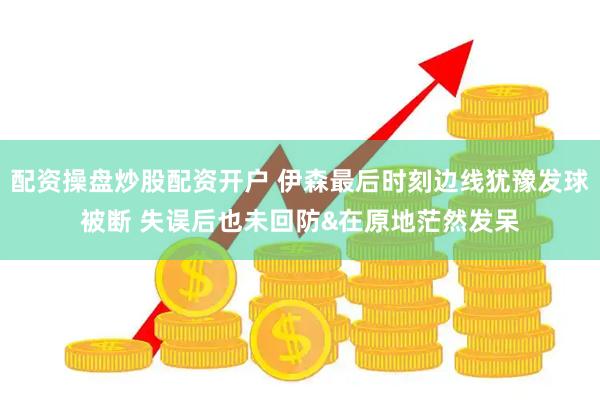 配资操盘炒股配资开户 伊森最后时刻边线犹豫发球被断 失误后也未回防&在原地茫然发呆