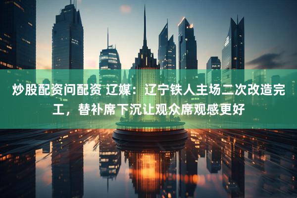 炒股配资问配资 辽媒：辽宁铁人主场二次改造完工，替补席下沉让观众席观感更好