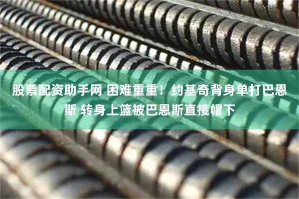 股票配资助手网 困难重重！约基奇背身单打巴恩斯 转身上篮被巴恩斯直接帽下