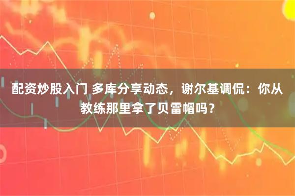 配资炒股入门 多库分享动态，谢尔基调侃：你从教练那里拿了贝雷帽吗？