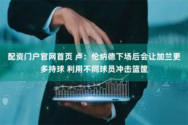 配资门户官网首页 卢：伦纳德下场后会让加兰更多持球 利用不同球员冲击篮筐