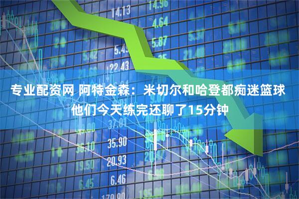专业配资网 阿特金森：米切尔和哈登都痴迷篮球 他们今天练完还聊了15分钟