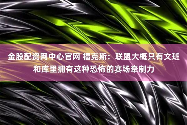 金股配资网中心官网 福克斯：联盟大概只有文班和库里拥有这种恐怖的赛场牵制力