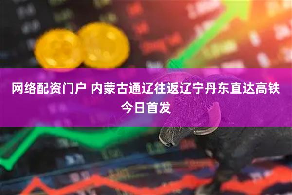 网络配资门户 内蒙古通辽往返辽宁丹东直达高铁今日首发