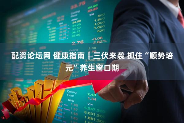 配资论坛网 健康指南｜三伏来袭 抓住“顺势培元”养生窗口期